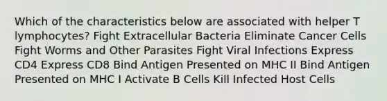 Which of the characteristics below are associated with helper T lymphocytes? Fight Extracellular Bacteria Eliminate Cancer Cells Fight Worms and Other Parasites Fight Viral Infections Express CD4 Express CD8 Bind Antigen Presented on MHC II Bind Antigen Presented on MHC I Activate B Cells Kill Infected Host Cells