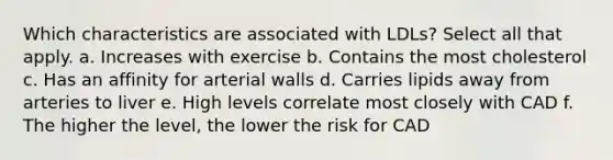 Which characteristics are associated with LDLs? Select all that apply. a. Increases with exercise b. Contains the most cholesterol c. Has an affinity for arterial walls d. Carries lipids away from arteries to liver e. High levels correlate most closely with CAD f. The higher the level, the lower the risk for CAD