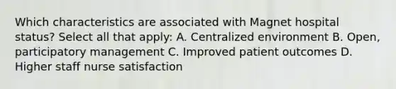 Which characteristics are associated with Magnet hospital status? Select all that apply: A. Centralized environment B. Open, participatory management C. Improved <a href='https://www.questionai.com/knowledge/kp9dnoBVrl-patient-outcomes' class='anchor-knowledge'>patient outcomes</a> D. Higher staff nurse satisfaction