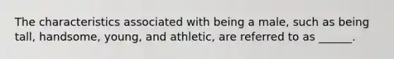 The characteristics associated with being a male, such as being tall, handsome, young, and athletic, are referred to as ______.