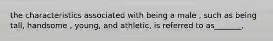 the characteristics associated with being a male , such as being tall, handsome , young, and athletic, is referred to as_______.