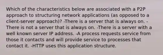 Which of the characteristics below are associated with a P2P approach to structuring network applications (as opposed to a client-server approach)? -There is a server that is always on. -There is not a server that is always on. -There is a server with a well known server IP address. -A process requests service from those it contacts and will provide service to processes that contact it. -HTTP uses this application structure.