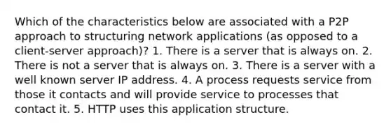 Which of the characteristics below are associated with a P2P approach to structuring network applications (as opposed to a client-server approach)? 1. There is a server that is always on. 2. There is not a server that is always on. 3. There is a server with a well known server IP address. 4. A process requests service from those it contacts and will provide service to processes that contact it. 5. HTTP uses this application structure.