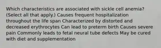 Which characteristics are associated with sickle cell anemia? (Select all that apply.) Causes frequent hospitalization throughout the life span Characterized by distorted and decreased erythrocytes Can lead to preterm birth Causes severe pain Commonly leads to fetal neural tube defects May be cured with diet and supplementation