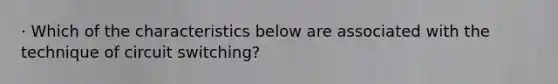 · Which of the characteristics below are associated with the technique of circuit switching?