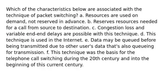 Which of the characteristics below are associated with the technique of packet switching? a. Resources are used on demand, not reserved in advance. b. Reserves resources needed for a call from source to destination. c. Congestion loss and variable end-end delays are possible with this technique. d. This technique is used in the Internet. e. Data may be queued before being transmitted due to other user's data that's also queueing for transmission. f. This technique was the basis for the telephone call switching during the 20th century and into the beginning of this current century.