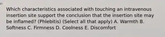 Which characteristics associated with touching an intravenous insertion site support the conclusion that the insertion site may be inflamed? (Phlebitis) (Select all that apply) A. Warmth B. Softness C. Firmness D. Coolness E. Discomfort