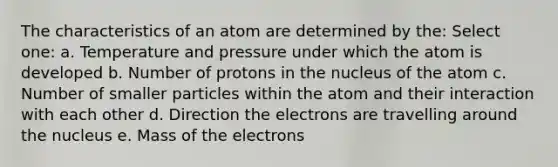 The characteristics of an atom are determined by the: Select one: a. Temperature and pressure under which the atom is developed b. Number of protons in the nucleus of the atom c. Number of smaller particles within the atom and their interaction with each other d. Direction the electrons are travelling around the nucleus e. Mass of the electrons