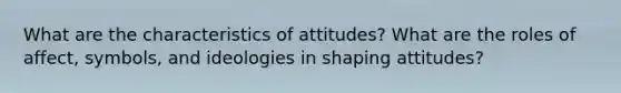 What are the characteristics of attitudes? What are the roles of affect, symbols, and ideologies in shaping attitudes?