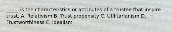 _____ is the characteristics or attributes of a trustee that inspire trust. A. Relativism B. Trust propensity C. Utilitarianism D. Trustworthiness E. Idealism