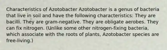 Characteristics of Azotobacter Azotobacter is a genus of bacteria that live in soil and have the following characteristics: They are bacilli. They are gram-negative. They are obligate aerobes. They can fix nitrogen. (Unlike some other nitrogen-fixing bacteria, which associate with the roots of plants, Azotobacter species are free-living.)