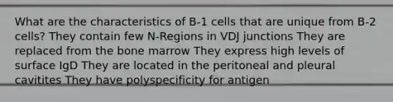 What are the characteristics of B-1 cells that are unique from B-2 cells? They contain few N-Regions in VDJ junctions They are replaced from the bone marrow They express high levels of surface IgD They are located in the peritoneal and pleural cavitites They have polyspecificity for antigen