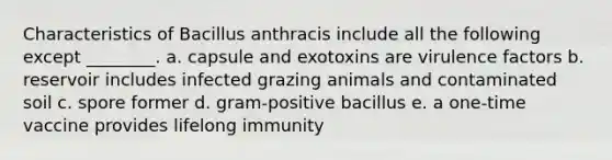 Characteristics of Bacillus anthracis include all the following except ________. a. capsule and exotoxins are virulence factors b. reservoir includes infected grazing animals and contaminated soil c. spore former d. gram-positive bacillus e. a one-time vaccine provides lifelong immunity