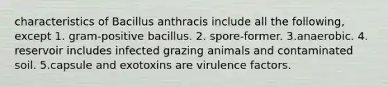 characteristics of Bacillus anthracis include all the following, except 1. gram-positive bacillus. 2. spore-former. 3.anaerobic. 4. reservoir includes infected grazing animals and contaminated soil. 5.capsule and exotoxins are virulence factors.