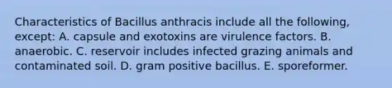 Characteristics of Bacillus anthracis include all the following, except: A. capsule and exotoxins are virulence factors. B. anaerobic. C. reservoir includes infected grazing animals and contaminated soil. D. gram positive bacillus. E. sporeformer.