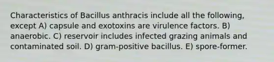 Characteristics of Bacillus anthracis include all the following, except A) capsule and exotoxins are virulence factors. B) anaerobic. C) reservoir includes infected grazing animals and contaminated soil. D) gram-positive bacillus. E) spore-former.