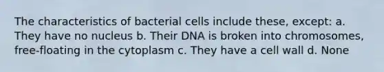 The characteristics of bacterial cells include these, except: a. They have no nucleus b. Their DNA is broken into chromosomes, free-floating in the cytoplasm c. They have a cell wall d. None