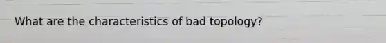 What are the characteristics of bad topology?