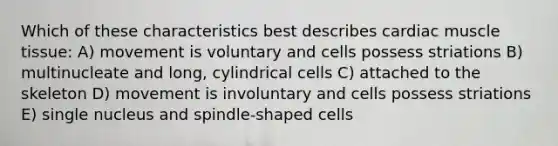 Which of these characteristics best describes cardiac <a href='https://www.questionai.com/knowledge/kMDq0yZc0j-muscle-tissue' class='anchor-knowledge'>muscle tissue</a>: A) movement is voluntary and cells possess striations B) multinucleate and long, cylindrical cells C) attached to the skeleton D) movement is involuntary and cells possess striations E) single nucleus and spindle-shaped cells