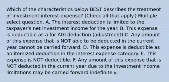 Which of the characteristics below BEST describes the treatment of investment interest expense? (Check all that apply.) Multiple select question. A. The interest deduction is limited to the taxpayer's net investment income for the year. B. This expense is deductible as a for AGI deduction (adjustment) C. Any amount of this expense that is NOT able to be deducted in the current year cannot be carried forward. D. This expense is deductible as an itemized deduction in the interest expense category. E. This expense is NOT deductible. F. Any amount of this expense that is NOT deducted in the current year due to the investment income limitations may be carried forward indefinitely.