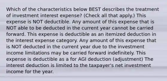 Which of the characteristics below BEST describes the treatment of investment interest expense? (Check all that apply.) This expense is NOT deductible. Any amount of this expense that is NOT able to be deducted in the current year cannot be carried forward. This expense is deductible as an itemized deduction in the interest expense category. Any amount of this expense that is NOT deducted in the current year due to the investment income limitations may be carried forward indefinitely. This expense is deductible as a for AGI deduction (adjustment) The interest deduction is limited to the taxpayer's net investment income for the year.