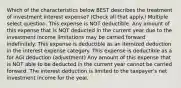 Which of the characteristics below BEST describes the treatment of investment interest expense? (Check all that apply.) Multiple select question. This expense is NOT deductible. Any amount of this expense that is NOT deducted in the current year due to the investment income limitations may be carried forward indefinitely. This expense is deductible as an itemized deduction in the interest expense category. This expense is deductible as a for AGI deduction (adjustment) Any amount of this expense that is NOT able to be deducted in the current year cannot be carried forward. The interest deduction is limited to the taxpayer's net investment income for the year.