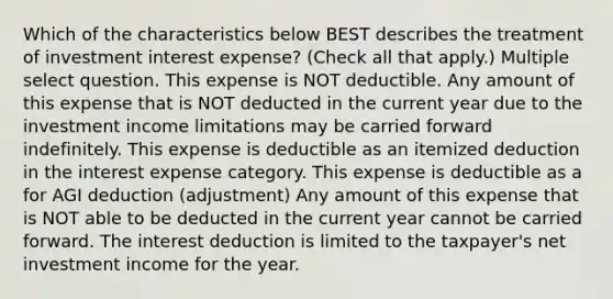 Which of the characteristics below BEST describes the treatment of investment interest expense? (Check all that apply.) Multiple select question. This expense is NOT deductible. Any amount of this expense that is NOT deducted in the current year due to the investment income limitations may be carried forward indefinitely. This expense is deductible as an itemized deduction in the interest expense category. This expense is deductible as a for AGI deduction (adjustment) Any amount of this expense that is NOT able to be deducted in the current year cannot be carried forward. The interest deduction is limited to the taxpayer's net investment income for the year.