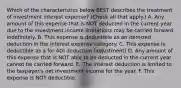 Which of the characteristics below BEST describes the treatment of investment interest expense? (Check all that apply.) A. Any amount of this expense that is NOT deducted in the current year due to the investment income limitations may be carried forward indefinitely. B. This expense is deductible as an itemized deduction in the interest expense category. C. This expense is deductible as a for AGI deduction (adjustment) D. Any amount of this expense that is NOT able to be deducted in the current year cannot be carried forward. E. The interest deduction is limited to the taxpayer's net investment income for the year. F. This expense is NOT deductible.