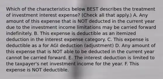 Which of the characteristics below BEST describes the treatment of investment interest expense? (Check all that apply.) A. Any amount of this expense that is NOT deducted in the current year due to the investment income limitations may be carried forward indefinitely. B. This expense is deductible as an itemized deduction in the interest expense category. C. This expense is deductible as a for AGI deduction (adjustment) D. Any amount of this expense that is NOT able to be deducted in the current year cannot be carried forward. E. The interest deduction is limited to the taxpayer's net investment income for the year. F. This expense is NOT deductible.