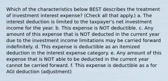 Which of the characteristics below BEST describes the treatment of investment interest expense? (Check all that apply.) a. The interest deduction is limited to the taxpayer's net investment income for the year. b. This expense is NOT deductible. c. Any amount of this expense that is NOT deducted in the current year due to the investment income limitations may be carried forward indefinitely. d. This expense is deductible as an itemized deduction in the interest expense category. e. Any amount of this expense that is NOT able to be deducted in the current year cannot be carried forward. f. This expense is deductible as a for AGI deduction (adjustment)