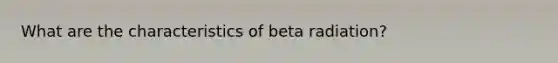 What are the characteristics of beta radiation?