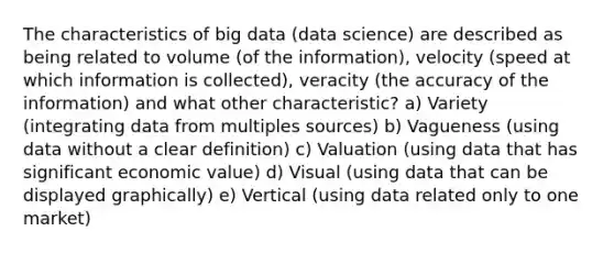 The characteristics of big data (data science) are described as being related to volume (of the information), velocity (speed at which information is collected), veracity (the accuracy of the information) and what other characteristic? a) Variety (integrating data from multiples sources) b) Vagueness (using data without a clear definition) c) Valuation (using data that has significant economic value) d) Visual (using data that can be displayed graphically) e) Vertical (using data related only to one market)