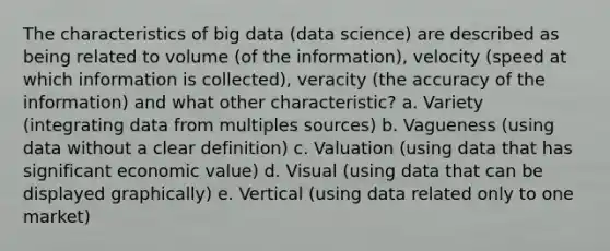 The characteristics of big data (data science) are described as being related to volume (of the information), velocity (speed at which information is collected), veracity (the accuracy of the information) and what other characteristic? a. Variety (integrating data from multiples sources) b. Vagueness (using data without a clear definition) c. Valuation (using data that has significant economic value) d. Visual (using data that can be displayed graphically) e. Vertical (using data related only to one market)