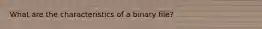 What are the characteristics of a binary file?