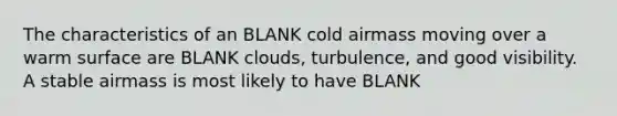 The characteristics of an BLANK cold airmass moving over a warm surface are BLANK clouds, turbulence, and good visibility. A stable airmass is most likely to have BLANK