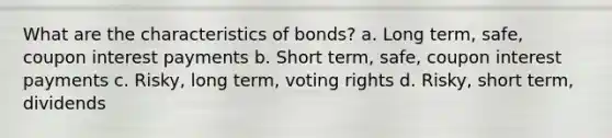 What are the characteristics of bonds? a. Long term, safe, coupon interest payments b. Short term, safe, coupon interest payments c. Risky, long term, voting rights d. Risky, short term, dividends