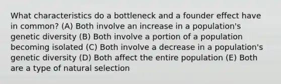 What characteristics do a bottleneck and a founder effect have in common? (A) Both involve an increase in a population's genetic diversity (B) Both involve a portion of a population becoming isolated (C) Both involve a decrease in a population's genetic diversity (D) Both affect the entire population (E) Both are a type of natural selection