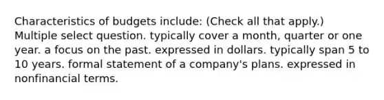 Characteristics of budgets include: (Check all that apply.) Multiple select question. typically cover a month, quarter or one year. a focus on the past. expressed in dollars. typically span 5 to 10 years. formal statement of a company's plans. expressed in nonfinancial terms.