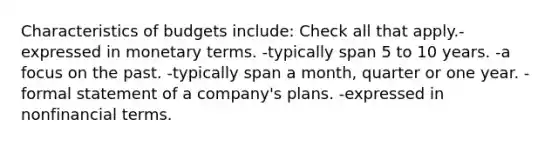 Characteristics of budgets include: Check all that apply.-expressed in monetary terms. -typically span 5 to 10 years. -a focus on the past. -typically span a month, quarter or one year. -formal statement of a company's plans. -expressed in nonfinancial terms.