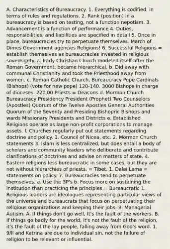 A. Characteristics of Bureaucracy. 1. Everything is codified, in terms of rules and regulations. 2. Rank (position) in a bureaucracy is based on testing, not a function nepotism. 3. Advancement is a function of performance 4. Duties, responsibilities, and liabilities are specified in detail 5. Once in place, bureaucracies try to perpetuate themselves. March of Dimes Government agencies Religions! 6. Successful Religions = establish themselves as bureaucracies invested in religious sovereignty. a. Early Christian Church modeled itself after the Roman Government, became hierarchical. b. Did away with communal Christianity and took the Priesthood away from women. c. Roman Catholic Church, Bureaucracy Pope Cardinals (Bishops) (vote for new pope) 120-140. 3000 Bishops in charge of dioceses. 220,00 Priests = Deacons d. Mormon Church Bureaucracy Presidency President (Prophet) Two Counselors (Apostles) Quorum of the Twelve Apostles General Authorities Quorum of the Seventy and Presiding Bishopric Bishops and wards Missionary Presidents and Districts e. Established Religions operate as large non-profit corporations to manage assets. f. Churches regularly put out statements regarding doctrine and policy. 1. Council of Nicea, etc. 2. Mormon Church statements 3. Islam is less centralized, but does entail a body of scholars and community leaders who deliberate and contribute clarifications of doctrines and advise on matters of state. 4. Eastern religions less bureaucratic in some cases, but they are not without hierarchies of priests. = Tibet. 1. Dalai Lama = statements on policy. 7. Bureaucracies tend to perpetuate themselves. a. Use the 3P's b. Focus more on sustaining the institution than practicing the principles = Bureaucratic 1. Religious leaders are ideologues representing particular views of the universe and bureaucrats that focus on perpetuating their religious organizations and keeping their jobs. 8. Managerial Autism. A. If things don't go well, It's the fault of the workers. B. If things go badly for the world, it's not the fault of the religion, it's the fault of the lay people, falling away from God's word. 1. 9/ll and Katrina are due to individual sin, not the failure of religion to be relevant or influential.