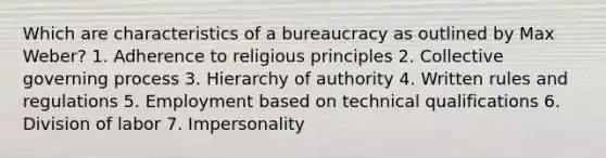 Which are characteristics of a bureaucracy as outlined by Max Weber? 1. Adherence to religious principles 2. Collective governing process 3. Hierarchy of authority 4. Written rules and regulations 5. Employment based on technical qualifications 6. Division of labor 7. Impersonality