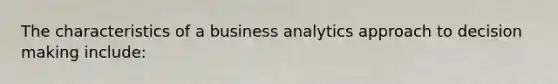 The characteristics of a business analytics approach to decision making include: