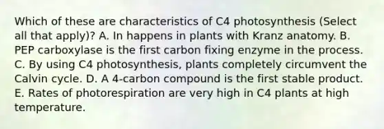 Which of these are characteristics of C4 photosynthesis (Select all that apply)? A. In happens in plants with Kranz anatomy. B. PEP carboxylase is the first carbon fixing enzyme in the process. C. By using C4 photosynthesis, plants completely circumvent the Calvin cycle. D. A 4-carbon compound is the first stable product. E. Rates of photorespiration are very high in C4 plants at high temperature.