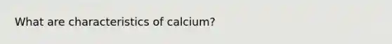 What are characteristics of calcium?