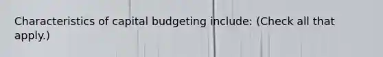 Characteristics of capital budgeting include: (Check all that apply.)