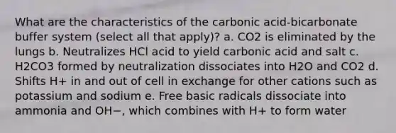 What are the characteristics of the carbonic acid-bicarbonate buffer system (select all that apply)? a. CO2 is eliminated by the lungs b. Neutralizes HCl acid to yield carbonic acid and salt c. H2CO3 formed by neutralization dissociates into H2O and CO2 d. Shifts H+ in and out of cell in exchange for other cations such as potassium and sodium e. Free basic radicals dissociate into ammonia and OH−, which combines with H+ to form water