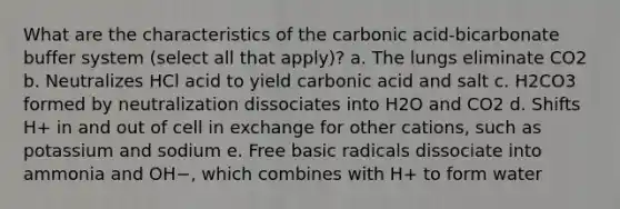 What are the characteristics of the carbonic acid-bicarbonate buffer system (select all that apply)? a. The lungs eliminate CO2 b. Neutralizes HCl acid to yield carbonic acid and salt c. H2CO3 formed by neutralization dissociates into H2O and CO2 d. Shifts H+ in and out of cell in exchange for other cations, such as potassium and sodium e. Free basic radicals dissociate into ammonia and OH−, which combines with H+ to form water