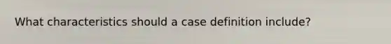 What characteristics should a case definition include?