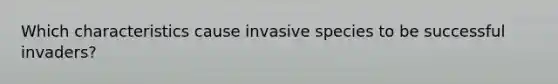 Which characteristics cause invasive species to be successful invaders?