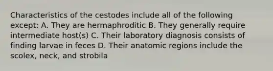 Characteristics of the cestodes include all of the following except: A. They are hermaphroditic B. They generally require intermediate host(s) C. Their laboratory diagnosis consists of finding larvae in feces D. Their anatomic regions include the scolex, neck, and strobila